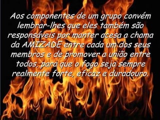 Ria Slides
Aos componentes de um grupo convém
lembrar-lhes que eles também são
responsáveis por manter acesa a chama
da AMIZADE entre cada um dos seus
membros e de promover a união entre
todos, para que o fogo seja sempre
realmente forte, eficaz e duradouro.
 