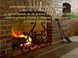 Ria Slides
Adivinhando o motivo da visita do Amigo,
deu-lhe as boas vindas
e, aproximando-se da lareira, ofereceu-lhe uma
cadeira grande frente à chaminé e ficou quieto
e calado, esperando.
.
 