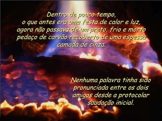 Ria Slides
Dentro de pouco tempo,
o que antes era uma festa de calor e luz,
agora não passava de um preto, frio e morto
pedaço de carvão recoberto de uma espessa
camada de cinza.
Nenhuma palavra tinha sido
pronunciada entre os dois
amigos desde a protocolar
saudação inicial.
.
 