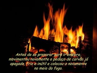 Ria Slides
Antes de se preparar para ir embora,
movimentou novamente o pedaço de carvão já
apagado, frio e inútil e colocou-o novamente
no meio do fogo.
.
 
