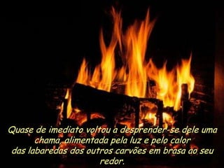 Ria Slides
Quase de imediato voltou a desprender-se dele uma
chama, alimentada pela luz e pelo calor
das labaredas dos outros carvões em brasa ao seu
redor. .
 