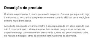 Descrição do produto
O alicate amperímetro, é usado para medir amperes. Ou seja, para que não haja
transtornos ou risco entre equipamentos e uma corrente elétrica, essa medição é
sempre muito bem aceita.
A medição precisa de um amperímetro é aquela realizada em série, quando isso
não é possível é que o alicate é usado. Isso se deve porque esse modelo de
amperímetro age como um sensor de corrente e, uma vez posicionado no cabo,
ele realiza a medição, tanto da corrente contínua como da alternada.
 