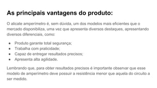 As principais vantagens do produto:
O alicate amperímetro é, sem dúvida, um dos modelos mais eficientes que o
mercado disponibiliza, uma vez que apresenta diversos destaques, apresentando
diversos diferenciais, como:
● Produto garante total segurança;
● Trabalha com praticidade;
● Capaz de entregar resultados precisos;
● Apresenta alta agilidade.
Lembrando que, para obter resultados precisos é importante observar que esse
modelo de amperímetro deve possuir a resistência menor que aquela do circuito a
ser medido.
 