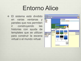 Entorno Alice
 El sistema está dividido
en varias ventanas y
paneles que nos permiten
ir construyendo las
historias con ayuda de
templates que se utilizan
para construir la escena
virtual o el mundo virtual.
 