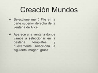 Creación Mundos
 Seleccione menú File en la
parte superior derecha de la
ventana de Alice.
 Aparece una ventana donde
vamos a seleccionar en la
pestaña templates y
nuevamente selecciona la
siguiente imagen: grass
 