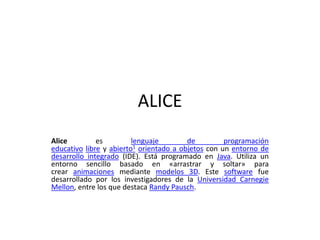 ALICE
Alice es lenguaje de programación
educativo libre y abierto1 orientado a objetos con un entorno de
desarrollo integrado (IDE). Está programado en Java. Utiliza un
entorno sencillo basado en «arrastrar y soltar» para
crear animaciones mediante modelos 3D. Este software fue
desarrollado por los investigadores de la Universidad Carnegie
Mellon, entre los que destaca Randy Pausch.
 