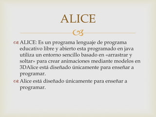 
 ALICE: Es un programa lenguaje de programa
educativo libre y abierto esta programado en java
utiliza un entorno sencillo basado en «arrastrar y
soltar» para crear animaciones mediante modelos en
3DAlice está diseñado únicamente para enseñar a
programar.
 Alice está diseñado únicamente para enseñar a
programar.
ALICE
 