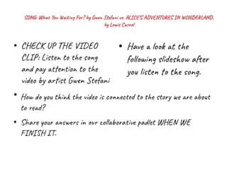 SONG: What You Waiting For? by Gwen Stefani vs. ALICE’S ADVENTURES IN WONDERLAND,
by Lewis Carrol
●
CHECK UP THE VIDEO
CLIP: Listen to the song
and pay attention to the
video by artist Gwen Stefani
●
●
Have a look at the
following slideshow after
you listen to the song.
How do you think the video is connected to the story we are about
to read?
●
Share your answers in our collaborative padlet WHEN WE
FINISH IT.
 