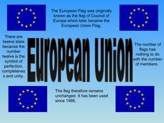European Union The European Flag was originally known as the flag of Council of Europe which later became the European Union Flag. The number of flags has nothing to do with the number of members.  There are twelve stars because the number twelve is the symbol of perfection, completeness and unity. The flag therefore remains unchanged. It has been used since 1986. 