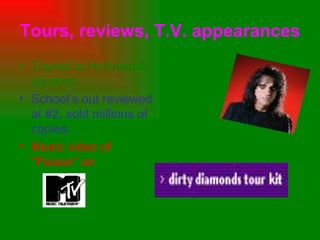 Tours, reviews, T.V. appearances Toured to Hollywood squares. School’s out reviewed at #2, sold millions of copies.  Music video of “Poison” on   