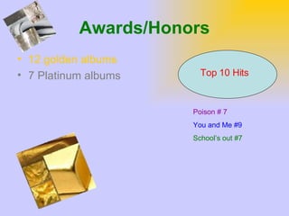 Awards/Honors 12 golden albums 7 Platinum albums Top 10 Hits Poison # 7 You and Me #9 School’s out #7 