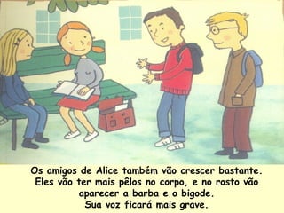 Os amigos de Alice também vão crescer bastante. Eles vão ter mais pêlos no corpo, e no rosto vão aparecer a barba e o bigode. Sua voz ficará mais grave. 