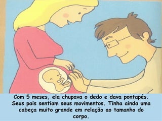 Com 5 meses, ela chupava o dedo e dava pontapés. Seus pais sentiam seus movimentos. Tinha ainda uma cabeça muito grande em relação ao tamanho do corpo. 
