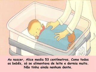 Ao nascer, Alice media 53 centímetros. Como todos os bebês, só se alimentava de leite e dormia muito. Não tinha ainda nenhum dente. 