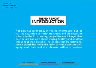 INTRODUCTION
TREND REPORT
Not only has technology increased enormously, but so
has the expansion of health treatment and life extension
science. In the 21th century, people live much longer than
ever before and care about staying healthy and youthful
throughout their lifetime. That means that marketing has
seen a global demand in the realm of health care and anit-
aging medicines, and the demand will only increase.
T r e n d R e p o r t
A SENSE OF
RELAXED CONTROL
VOICE DISORDERS BEVERAGE INNOVATION BRAIN IMPROVMENT
 