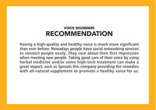 VOICE DISORDERS
RECOMMENDATION
Having a high-quality and healthy voice is much more significant
than ever before. Nowadays people have social networking services
to connect people easily. They care about their first impression
when meeting new people. Taking good care of their voice by using
herbal medicine and/or some high-tech treatment can make a
great impact, such as Sprouts this company providing the remedies
with all-natural supplement to promote a healthy voice for us.
 