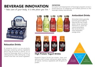 The Future Of
Healthy
Treatment
Voice
Disorders
Beverage
Innovation
Brain
Improvment
BEVERAGE INNOVATION
" Take care of your body. It is the place you live. "
Antioxidant Drinks
Antioxidant drinks generally
promote good health by
reducing the risk of heart
attack, cancer, and stroke.
Vitamins A, C, and E are
natural antioxidants
that can be found in
many antioxidant
energy drinks.
DEFINITION
Innovation and development of beverage programs across a
broad spectrum of categories and markets positions to the
beverage industry internationally.
High Protein Yogurt Drinks
Powerful Yogurt Drinks are simple, clean and
delicious that include nothing but great tasting,
all natural, nutritious ingredients with 20 grams of
protein.
Relaxation Drinks
A relaxation drink is a non-alcoholic
beverage containing calming ingredients
which may be found in nature. It is a
functional beverage which is similar to
calming tea but unlike calming tea, it may
contain more than one active ingredient.
 