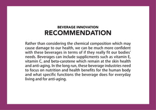 BEVERAGE INNOVATION
RECOMMENDATION
Rather than considering the chemical composition which may
cause damage to our health, we can be much more confident
with these beverages in terms of if they really fit our bodies'
needs. Beverages can include supplicments such as vitamin E,
vitamin C, and beta-carotene which remain at the skin health
and anti-aging. In the long run, these beverage industries need
to focus on nutrition and health benefits for the human body
and what specific functions the beverage does for everyday
living and for anti-aging.
 