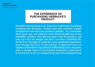 Herbalife International is an American multi-level marketing
company that develops, markets and sells nutrition, weight
management and skin-care products globally. As I remember,
three years ago, one friend of mine recommended me to buy
Herbalife's product. She told me once I tried this product, not
only can I lose my weight, but also I can have a healthier life.
At the first, I thought it would be a very wonderful experience,
even though the price of the product is expensive and as a
student at that time it was kind of unaffordable to me. However,
after a couple times of purchasing Herbalife's experience,
it turned out to be so unappetizing and very disappointing.
T r e n d R e p o r t
A SENSE OF
RELAXED CONTROL
THE EXPERIENCE OF
PURCHASING HERBALIFE'S
PRODUCT
 