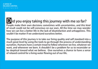 A SENSE OF
RELAXED CONTROL
id you enjoy taking this journey with me so far?
People make their own decisions sometimes with uncertainties, and this kind
of result could not be self-conscious on our own. All the time we may wonder
how we can live a better life in the lack of disatisfaction and unhappiness. This
souldn't be matter if we understand ourselves better.
The purpose of this journey is to take our living quality and self standard into a
much great level by using the tools to go through the process of understanding
ourselves. Humans have a certain tread to follow wherever we live, whatever we
want, and whenever we born. It shouldn't be a problem for us to reconsider or
be skeptical toward what we believe. Give ourselves a chance to have a sense
of relaxed control for a living water flowing out of our life.
D
C o n c l u s i o n
 