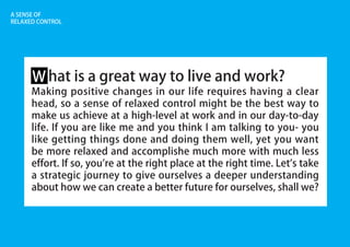A SENSE OF
RELAXED CONTROL
hat is a great way to live and work?
Making positive changes in our life requires having a clear
head, so a sense of relaxed control might be the best way to
make us achieve at a high-level at work and in our day-to-day
life. If you are like me and you think I am talking to you- you
like getting things done and doing them well, yet you want
be more relaxed and accomplishe much more with much less
effort. If so, you're at the right place at the right time. Let's take
a strategic journey to give ourselves a deeper understanding
about how we can create a better future for ourselves, shall we?
W
 