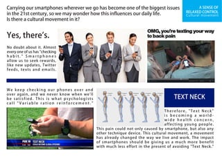 A SENSE OF
RELAXED CONTROL
Yes, there's.
We keep checking our phones over and
over again, and we never know when we'll
be satisfied. This is what psychologists
c a l l " V a r i a b l e r a t i o n r e i n f o r c e m e n t . "
Therefore, "Text Neck"
i s b e c o m i n g a w o r l d -
w i d e h e a l t h c o n c e r n ,
affecting young people.
This pain could not only caused by smartphone, but also any
other technique device. This cultural movement, a movement
has already changed the way we live and work. The impact
of smartphones should be giving us a much more benefit
with much less effort in the present of avoiding "Text Neck."
Carrying our smartphones wherever we go has become one of the biggest issues
in the 21st century, so we may wonder how this influences our daily life.
Is there a cultural movement in it?
No doubt about it. Almost
every one of us has "checking
h a b i t . " S m a r t p h o n e s
allow us to seek rewards,
like new updates, Twitter
feeds, texts and emails.
TEXT NECK
Cultural movement
 