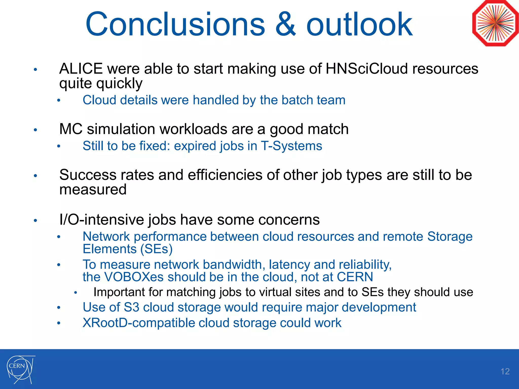 Conclusions & outlook
• ALICE were able to start making use of HNSciCloud resources
quite quickly
• Cloud details were handled by the batch team
• MC simulation workloads are a good match
• Still to be fixed: expired jobs in T-Systems
• Success rates and efficiencies of other job types are still to be
measured
• I/O-intensive jobs have some concerns
• Network performance between cloud resources and remote Storage
Elements (SEs)
• To measure network bandwidth, latency and reliability,
the VOBOXes should be in the cloud, not at CERN
• Important for matching jobs to virtual sites and to SEs they should use
• Use of S3 cloud storage would require major development
• XRootD-compatible cloud storage could work
12
 
