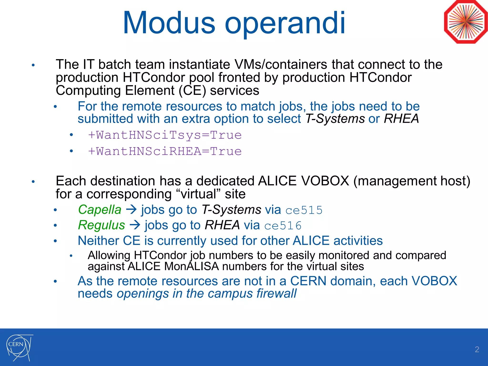 Modus operandi
• The IT batch team instantiate VMs/containers that connect to the
production HTCondor pool fronted by production HTCondor
Computing Element (CE) services
• For the remote resources to match jobs, the jobs need to be
submitted with an extra option to select T-Systems or RHEA
• +WantHNSciTsys=True
• +WantHNSciRHEA=True
• Each destination has a dedicated ALICE VOBOX (management host)
for a corresponding “virtual” site
• Capella  jobs go to T-Systems via ce515
• Regulus  jobs go to RHEA via ce516
• Neither CE is currently used for other ALICE activities
• Allowing HTCondor job numbers to be easily monitored and compared
against ALICE MonALISA numbers for the virtual sites
• As the remote resources are not in a CERN domain, each VOBOX
needs openings in the campus firewall
2
 