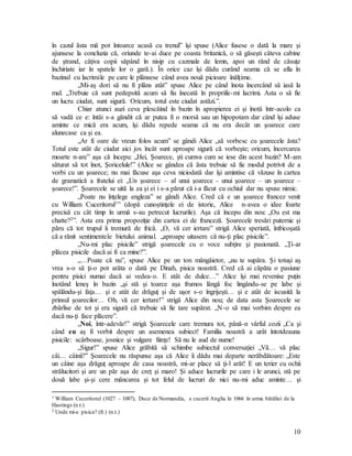 10
în cazul ăsta mă pot întoarce acasă cu trenul” îşi spuse (Alice fusese o dată la mare şi
ajunsese la concluzia că, oriunde te-ai duce pe coasta britanică, o să găseşti câteva cabine
de ştrand, câţiva copii săpând în nisip cu cazmale de lemn, apoi un rând de căsuţe
închiriate iar în spatele lor o gară.). În orice caz îşi dădu curând seama că se afla în
bazinul cu lacrimile pe care le plânsese când avea nouă picioare înălţime.
„Mi-aş dori să nu fi plâns atât” spuse Alice pe când înota încercând să iasă la
mal. „Trebuie că sunt pedepsită acum să fiu înecată în propriile-mi lacrimi. Asta o să fie
un lucru ciudat, sunt sigură. Oricum, totul este ciudat astăzi.”.
Chiar atunci auzi ceva plescăind în bazin în apropierea ei şi înotă într-acolo ca
să vadă ce e: întâi s-a gândit că ar putea fi o morsă sau un hipopotam dar când îşi aduse
aminte ce mică era acum, îşi dădu repede seama că nu era decât un şoarece care
alunecase ca şi ea.
„Ar fi oare de vreun folos acum” se gândi Alice „să vorbesc cu şoarecele ăsta?
Totul este atât de ciudat aici jos încât sunt aproape sigură că vorbeşte; oricum, încercarea
moarte n-are” aşa că începu: „Hei, Şoarece, şti cumva cum se iese din acest bazin? M-am
săturat să tot înot, Şoricelule!” (Alice se gândea că ăsta trebuie să fie modul potrivit de a
vorbi cu un şoarece; nu mai făcuse aşa ceva niciodată dar îşi amintise că văzuse în cartea
de gramatică a fratelui ei: „Un şoarece – al unui şoarece - unui şoarece – un şoarece –
şoarece!”. Şoarecele se uită la ea şi ei i s-a părut că i-a făcut cu ochiul dar nu spuse nimic.
„Poate nu înţelege engleza” se gândi Alice. Cred că e un şoarece francez venit
cu William Cuceritorul1” (dopă cunoştinţele ei de istorie, Alice n-avea o idee foarte
precisă cu cât timp în urmă s-au petrecut lucrurile). Aşa că începu din nou: „Ou est ma
chatte?2”. Asta era prima propoziţie din cartea ei de franceză. Şoarecele tresări puternic şi
păru că tot trupul îi tremură de frică. „O, vă cer iertare” strigă Alice speriată, înfricoşată
că a rănit sentimentele bietului animal. „aproape uitasem că nu-ţi plac pisicile”.
„Nu-mi plac pisicile” strigă şoarecele cu o voce subţire şi pasionată. „Ţi-ar
plăcea pisicile dacă ai fi ca mine?”.
„…Poate că nu”, spuse Alice pe un ton mângâietor, „nu te supăra. Şi totuşi aş
vrea s-o să ţi-o pot arăta o dată pe Dinah, pisica noastră. Cred că ai căpăta o pasiune
pentru pisici numai dacă ai vedea-o. E atât de dulce…” Alice îşi mai revenise puţin
înotând leneş în bazin „şi stă şi toarce aşa frumos lângă foc lingându-se pe labe şi
spălându-şi faţa… şi e atât de drăguţ şi de uşor s-o îngrijeşti… şi e atât de iscusită la
prinsul şoarecilor… Oh, vă cer iertare!” strigă Alice din nou; de data asta Şoarecele se
zbârlise de tot şi era sigură că trebuie să fie tare supărat. „N-o să mai vorbim despre ea
dacă nu-ţi face plăcere”.
„Noi, într-adevăr!” strigă Şoarecele care tremura tot, până-n vârful cozii „Ca şi
când eu aş fi vorbit despre un asemenea subiect! Familia noastră a urât întotdeauna
pisicile: scârboase, josnice şi vulgare fiinţe! Să nu le aud de nume!
„Sigur!” spuse Alice grăbită să schimbe subiectul conversaţiei „Vă… vă plac
câi… câinii?” Şoarecele nu răspunse aşa că Alice îi dădu mai departe nerăbdătoare: „Este
un câine aşa drăguţ aproape de casa noastră, mi-ar place să ţi-l arăt! E un terier cu ochii
strălucitori şi are un păr aşa de creţ şi maro! Şi aduce lucrurile pe care i le arunci, stă pe
două labe şi-şi cere mâncarea şi tot felul de lucruri de nici nu-mi aduc aminte… şi
1 William Cuceritorul (1027 – 1087), Duce de Normandia, a cucerit Anglia în 1066 în urma bătăliei de la
Hastings (n.t.)
2 Unde mi-e pisica? (fr.) (n.t.)
 