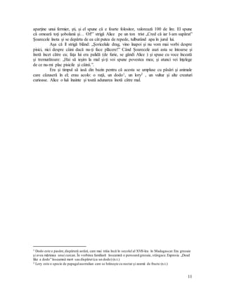 11
aparţine unui fermier, şti, şi el spune că e foarte folositor, valorează 100 de lire. El spune
că omoară toţi şobolanii şi… Of!” strigă Alice pe un ton trist „Cred că iar l-am supărat”
Şoarecele înota şi se depărta de ea cât putea de repede, tulburând apa în jurul lui.
Aşa că îl strigă blând: „Şoricelule drag, vino înapoi şi nu vom mai vorbi despre
pisici, nici despre câini dacă nu-ţi face plăcere!” Când Şoarecele auzi asta se întoarse şi
înotă încet către ea; faţa lui era palidă (de furie, se gândi Alice ) şi spuse cu voce înceată
şi tremurătoare: „Hai să ieşim la mal şi-ţi voi spune povestea mea; şi atunci vei înţelege
de ce nu-mi plac pisicile şi câinii.”.
Era şi timpul să iasă din bazin pentru că acesta se umpluse cu păsări şi animale
care căzuseră în el; erau acolo: o raţă, un dodo1, un lory2 , un vultur şi alte creaturi
curioase. Alice o luă înainte şi toată adunarea înotă către mal.
1 Dodo este o pasăre,dispărută astăzi, care mai trăia încă în secolul al XVII-lea în Madagascar.Era greoaie
şi avea mărimea unui curcan. În vorbirea familiară înseamnă o persoană greoaie, stângace.Expresia „Dead
like a dodo” înseamnă mort sau dispărut (ca un dodo) (n.t.)
2 Lory este o specie de papagalaustralian care se hrăneşte cu nectar şi zeamă de fructe (n.t.)
 