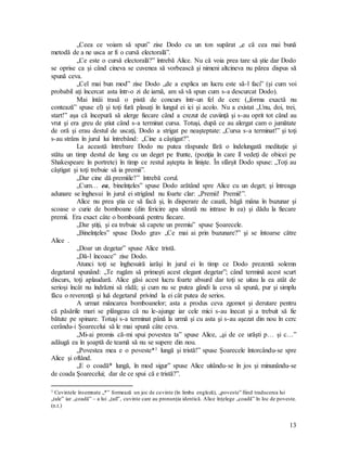 13
„Ceea ce voiam să spun” zise Dodo cu un ton supărat „e că cea mai bună
metodă de a ne usca ar fi o cursă electorală”.
„Ce este o cursă electorală?” întrebă Alice. Nu că voia prea tare să ştie dar Dodo
se oprise ca şi când cineva se cuvenea să vorbească şi nimeni altcineva nu părea dispus să
spună ceva.
„Cel mai bun mod” zise Dodo „de a explica un lucru este să-l faci” (şi cum voi
probabil aţi încercat asta într-o zi de iarnă, am să vă spun cum s-a descurcat Dodo).
Mai întâi trasă o pistă de concurs într-un fel de cerc („forma exactă nu
contează” spuse el) şi toţi fură plasaţi în lungul ei ici şi acolo. Nu a existat „Unu, doi, trei,
start!” aşa că începură să alerge fiecare când a crezut de cuviinţă şi s-au oprit tot când au
vrut şi era greu de ştiut când s-a terminat cursa. Totuşi, după ce au alergat cam o jumătate
de oră şi erau destul de uscaţi, Dodo a strigat pe neaşteptate: „Cursa s-a terminat!” şi toţi
s-au strâns în jurul lui întrebând: „Cine a câştigat?”.
La această întrebare Dodo nu putea răspunde fără o îndelungată meditaţie şi
stătu un timp destul de lung cu un deget pe frunte, (poziţia în care îl vedeţi de obicei pe
Shakespeare în portrete) în timp ce restul aştepta în linişte. În sfârşit Dodo spuse: „Toţi au
câştigat şi toţi trebuie să ia premii”.
„Dar cine dă premiile?” întrebă corul.
„Cum… ea, bineînţeles” spuse Dodo arătând spre Alice cu un deget; şi întreaga
adunare se înghesui în jurul ei strigând nu foarte clar: „Premii! Premii!”.
Alice nu prea ştia ce să facă şi, în disperare de cauză, băgă mâna în buzunar şi
scoase o curie de bomboane (din fericire apa sărată nu intrase în ea) şi dădu la fiecare
premii. Era exact câte o bomboană pentru fiecare.
„Dar ştiţi, şi ea trebuie să capete un premiu” spuse Şoarecele.
„Bineînţeles” spuse Dodo grav „Ce mai ai prin buzunare?” şi se întoarse către
Alice .
„Doar un degetar” spuse Alice tristă.
„Dă-l încoace” zise Dodo.
Atunci toţi se înghesuiră iarăşi în jurul ei în timp ce Dodo prezentă solemn
degetarul spunând: „Te rugăm să primeşti acest elegant degetar”; când termină acest scurt
discurs, toţi aplaudară. Alice găsi acest lucru foarte absurd dar toţi se uitau la ea atât de
serioşi încât nu îndrăzni să râdă; şi cum nu se putea gândi la ceva să spună, pur şi simplu
făcu o reverenţă şi luă degetarul privind la ei cât putea de serios.
A urmat mâncarea bomboanelor; asta a produs ceva zgomot şi derutare pentru
că păsările mari se plângeau că nu le-ajunge iar cele mici s-au înecat şi a trebuit să fie
bătute pe spinare. Totuşi s-a terminat până la urmă şi cu asta şi s-au aşezat din nou în cerc
cerându-i Şoarecelui să le mai spună câte ceva.
„Mi-ai promis că-mi spui povestea ta” spuse Alice, „şi de ce urăşti p… şi c…”
adăugă ea în şoaptă de teamă să nu se supere din nou.
„Povestea mea e o poveste*1 lungă şi tristă!” spuse Şoarecele întorcându-se spre
Alice şi oftând.
„E o coadă* lungă, în mod sigur” spuse Alice uitându-se în jos şi minunându-se
de coada Şoarecelui; dar de ce spui că e tristă?”.
1 Cuvintele însemnate „*” formează un joc de cuvinte (în limba engleză), „poveste” fiind traducerea lui
„tale” iar „coadă” – a lui „tail”, cuvinte care au pronunţia identică. Alice înţelege „coadă” în loc de poveste.
(n.t.)
 