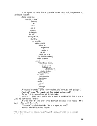 14
Şi s-a zăpăcit de tot în timp ce Şoarecele vorbea, astfel încât, din povestea lui,
ea înţelese cam atât:
„Furia spuse unui
şoarece pe care-l
întâlnise
în
casă:
hai să
mergem
la judecată
Te voi
da în judecată.
Hai! Nu
voi accepta
nici o tăgadă
Trebuie să
Ne judecăm
pentru că
nu am
nimic de făcut
în această dimineaţă.
Spuse şoarecele
javrei:
Un astfel de proces,
stimate domn,
fără juriu sau
judecători ar fi
pierdere de timp.
Voi fi judecător,
voi fi juriu,
spuse vicleanul
bătrân furios.
Voi judeca
întreaga
cauză şi
te voi
condamna
la moarte”
„Nu eşti de loc atentă!” spuse Şoarecele către Alice sever „La ce te gândeşti?”.
„Scuză-mă” spuse Alice smerită „aţi făcut a cincia cotitură cred”.
„Ba nu*1” strigă Şoarecele ascuţit şi foarte furios.
„Un nod*?!” spuse Alice gata să sară în ajutor şi uitându-se cu frică în jurul ei
„Lasă-mă să te ajut să-l desfaci!”.
„Nu fac nimic de soiul ăsta” spuse Şoarecele ridicându-se şi plecând „M-ai
jignit vorbind astfel de prostii”.
„N-am vrut” se apără biata Alice „Dar tu te superi aşa uşor!”.
Şoarecele mormăi ceva drept răspuns.
1 Alt joc de cuvinte; „nu” este traducerea lui „not” iar „nod” – a lui „knot” cuvinte care au pronunţii
identice. (n.t.)
 
