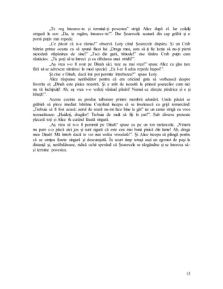 15
„Te rog întoarce-te şi termină-ţi povestea” strigă Alice după el. Iar ceilalţi
strigară în cor: „Da, te rugăm, întoarce-te!”. Dar Şoarecele scutură din cap grăbit şi o
porni puţin mai repede.
„Ce păcat că n-a rămas!” observă Lory când Şoarecele dispăru. Şi un Crab
bătrân prinse ocazia ca să spună fiicei lui: „Draga mea, asta să-ţi fie lecţie să nu-ţi pierzi
niciodată stăpânirea de sine!” „Taci din gură, tăticule!” zise tânăra Crab puţin cam
răutăcios. „Tu poţi să te întreci şi cu răbdarea unei stridii!”.
„Aş vrea s-o fi avut pe Dinah aici, tare aş mai vrea!” spuse Alice cu glas tare
fără să se adreseze nimănui în mod special. „Ea l-ar fi adus repede înapoi!”.
Şi cine e Dinah, dacă îmi pot permite întrebarea?” spuse Lory.
Alice răspunse nerăbdător pentru că era oricând gata să vorbească despre
favorita ei: „Dinah este pisica noastră. Şi e atât de iscusită la prinsul şoarecilor cum nici
nu vă închipuiţi! Ah, aş vrea s-o vedeţi vânând păsări! Numai ce zăreşte păsărica şi o şi
înhaţă!”.
Aceste cuvinte au produs tulburare printre membrii adunării. Unele păsări se
grăbiră să plece imediat: bătrâna Coţofană începu să se învelească cu grijă remarcând:
„Trebuia să fi fost acasă: aerul de seară nu-mi face bine la gât” iar un canar strigă cu voce
tremurătoare: „Haideţi, dragilor! Trebuia de mult să fiţi în pat!”. Sub diverse pretexte
plecară toţi şi Alice fu curând lăsată singură.
„Aş vrea să n-o fi pomenit pe Dinah” spuse ea pe un ton melancolic. „Nimeni
nu pare s-o placă aici jos şi sunt sigură că este cea mai bună pisică din lume! Ah, draga
mea Dinah! Mă întreb dacă te voi mai vedea vreodată!”. Şi Alice începu să plângă pentru
că se simţea foarte singură şi descurajată. În scurt timp totuşi auzi un zgomot de paşi la
distanţă şi, nerăbdătoare, ridică ochii sperând că Şoarecele se răzgândise şi se întorcea să-
şi termine povestea.
 