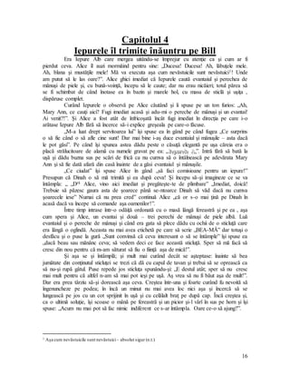 16
Capitolul 4
Iepurele îl trimite înăuntru pe Bill
Era Iepure Alb care mergea uitându-se împrejur cu atenţie ca şi cum ar fi
pierdut ceva. Alice îl auzi mormăind pentru sine: „Ducesa! Ducesa! Ah, lăbuţele mele.
Ah, blana şi mustăţile mele! Mă va executa aşa cum nevăstuicile sunt nevăstuici1! Unde
am putut să le las oare?”. Alice ghici imediat că Iepurele caută evantaiul şi perechea de
mânuşi de piele şi, cu bună-voinţă, începu să le caute; dar nu erau nicăieri; totul părea să
se fi schimbat de când înotase ea în bazin şi marele hol, cu masa de sticlă şi uşiţa ,
dispăruse complet.
Curând Iepurele o observă pe Alice căutând şi îi spuse pe un ton furios: „Ah,
Mary Ann, ce cauţi aici? Fugi imediat acasă şi adu-mi o pereche de mânuşi şi un evantai!
Ai venit?!”. Şi Alice a fost atât de înfricoşată încât fugi imediat în direcţia pe care i-o
arătase Iepure Alb fără să încerce să-i explice greşeala pe care-o făcuse.
„M-a luat drept servitoarea lui” îşi spuse ea în gând pe când fugea „Ce surprins
o să fie când o să afle cine sunt! Dar mai bine i-aş duce evantaiul şi mânuşile – asta dacă
le pot găsi”. Pe când îşi spunea astea dădu peste o căsuţă elegantă pe uşa căreia era o
placă strălucitoare de alamă cu numele gravat pe ea: „I
I
Ie
e
ep
p
pu
u
ur
r
re
e
el
l
le
e
e A
A
A.
..”. Intră fără să bată la
uşă şi dădu buzna sus pe scări de frică ca nu cumva să o întâlnească pe adevărata Mary
Ann şi să fie dată afară din casă înainte de a găsi evantaiul şi mânuşile.
„Ce ciudat” îşi spuse Alice în gând „să faci comisioane pentru un iepure!”
Presupun că Dinah o să mă trimită şi ea după ceva! Şi începu să-şi imagineze ce se va
întâmpla: „ „Dră Alice, vino aici imediat şi pregăteşte-te de plimbare” „Imediat, doică!
Trebuie să păzesc gaura asta de şoarece până se-ntoarce Dinah să văd dacă nu cumva
şoarecele iese” Numai că nu prea cred” continuă Alice „că or s-o mai ţină pe Dinah în
acasă dacă va începe să comande aşa oamenilor!”.
Între timp intrase într-o odăiţă ordonată cu o masă lângă fereastră şi pe ea , aşa
cum spera şi Alice, un evantai şi două – trei perechi de mânuşi de piele albă. Luă
evantaiul şi o pereche de mânuşi şi când era gata să plece dădu cu ochii de o sticluţă care
era lângă o oglindă. Aceasta nu mai avea etichetă pe care să scrie „BEA-MĂ” dar totuşi o
desfăcu şi o puse la gură „Sunt convinsă că ceva interesant o să se întâmple” îşi spuse ea
„dacă beau sau mănânc ceva; să vedem deci ce face această sticluţă. Sper să mă facă să
cresc din nou pentru că m-am săturat să fiu o fiinţă aşa de mică!”.
Şi aşa se şi întâmplă; şi mult mai curând decât se aşteptase: înainte să bea
jumătate din conţinutul sticluţei se trezi că dă cu capul de tavan şi trebui să se oprească ca
să nu-şi rupă gâtul. Puse repede jos sticluţa spunându-şi: „E destul atât; sper să nu cresc
mai mult pentru că altfel n-am să mai pot ieşi pe uşă. Aş vrea să nu fi băut aşa de mult!”.
Dar era prea târziu să-şi dorească aşa ceva. Creştea într-una şi foarte curând fu nevoită să
îngenuncheze pe podea; în încă un minut nu mai avea loc nici aşa şi încercă să se
lungească pe jos cu un cot sprijinit în uşă şi cu celălalt braţ pe după cap. Încă creştea şi,
ca o ultimă soluţie, îşi scoase o mână pe fereastră şi un picior şi-l vârî în sus pe horn şi îşi
spuse: „Acum nu mai pot să fac nimic indiferent ce s-ar întâmpla. Oare ce-o să ajung?”.
1 Aşa cum nevăstuicile sunt nevăstuici– absolut sigur (n.t.)
 