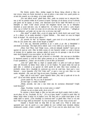 17
Din fericire pentru Alice, sticluţa magică îşi făcuse întreg efectul şi Alice nu
mai crescu; totuşi era foarte incomod şi, cum nu părea a mai exista vreo şansă pentru ea
să iasă din cameră, nu e de mirare că se simţi nefericită.
„Era mai plăcut acasă” gândi biata Alice „unde nu creşteai sau te micşorai într-
una şi nici nu primeai ordine de la şoareci şi iepuri. Aproape că-mi doresc să nu fi coborât
prin gaura aia de iepure; şi totuşi…este interesant acest fel de viaţă! Mă întreb ce s-o fi
întâmplat cu mine! Când citeam poveşti îmi imaginam lucruri care nu se întâmplau
niciodată şi acum iată-mă-s aici, în mijlocul lor. Ar trebui să fie scrisă o carte despre
mine, aşa ar trebui! Şi când voi creşte am să scriu una; dar acum sunt mare…” adăugă pe
un ton îndurerat „cel puţin aici nu mai e loc ca să cresc mai mult”.
„Dar atunci” se gândi Alice „n-am să ajung mai în vârstă decât sunt acum? Asta
ar fi o alinare: să nu ajung niciodată o femeie bătrână…. Dar atunci voi avea tot timpul
lecţii de învăţat! Ah, asta nu mi-ar plăcea !”.
„Ei, proasta de tine” îşi răspunse singură „cum crezi că ai să poţi învăţa aici?
Abia de e loc pentru tine, unde să mai încapă şi cărţile?”.
Şi o ţinu aşa, întorcând problema şi pe o parte şi pe alta şi întreţinând o
adevărată conversaţie. Dar după câteva minute auzi o voce afară şi se opri să asculte.
„Mary Ann! Mary Ann! Strigă vocea, „Adu-mi mânuşile imediat!” Apoi auzi un
zgomot de paşi pe scări. Alice îşi dădu seama că este Iepurele venind s-o caute şi începu
să tremure de se zguduia casa, aproape uitând că acum era de aproape o mie de ori mai
mare decât Iepurele şi nu avea motive să-i fie frică de el.
imediat Iepurele ajunse la uşă şi încercă s-o deschidă ; dar cum uşa se deschidea
în interiorul camerei şi cotul lui Alice apăsa puternic pe ea, încercarea fu zadarnică. Alice
îl auzi spunându-şi: „Atunci am să ocolesc şi am să intru pe fereastră”.
„Asta nu!” gândi Alice şi, după ce aşteptă până i se păru că-l aude pe Iepure
chiar sub fereastră, îşi întinse brusc mâna şi voi să-l înşface. Nu apucă nimic dar auzi un
ţipăt slab, o căzătură şi un zgomot de sticlă spartă de unde Alice trase concluzia că,
probabil, căzuse într-o răsadniţă de castraveţi sau ceva de soiul ăsta. Apoi auzi o voce
furioasă – vocea Iepurelui: „Pat! Pat! Unde eşti?” şi apoi o voce pe care Alice n-o mai
auzise niciodată: „Da, sunt aici! Sap să scot mere, Excelenţa voastră!”.
Sigur, sapi să scoţi mere!” spuse Iepurele furios „Hai, vino şi ajută-mă să ies de
aici!” (Şi se auzi iarăşi zgomot de sticlă spartă).
„Acum spune-mi, Pat, ce-i aia în fereastră?”.
„În mod sigur e o mână, Excelenţă”.
„Mână, prostule, dar cine a mai văzut una de asemenea dimensiuni? Umple
toată fereastra!”.
„Sigur, Excelenţa voastră, dar cu toate astea e o mână”.
„Oricum nu are ce căuta acolo; du-te şi ia-o!”.
Se aşternu o tăcere lungă şi Alice nu mai putu auzi decât şoapte când şi când: „
nu-mi place de loc, Excelenţă, de loc.”. „Fă ce-ţi spun, laşule!” şi până la urmă Alice îşi
întinse iarăşi mâna şi iarăşi vru să înşface ceva. De data asta se auziră două ţipete şi mai
multă sticlă se sparse. „Câte răsadniţe cu castraveţi sunt!” se gândi Alice. Oare ce vor mai
face? Mă vor trage afară pe fereastră? Aş vrea să reuşească! Nu mai vreau să stau aici”.
Aşteptă o bucată bună de timp fără să mai audă ceva. Până la urmă auzi
zgomotul unor roţi de şaretă şi a unei mulţimi de voci vorbind toate deodată; distinse
următoarele cuvinte: „Unde-i cealaltă scară?…Cum? N-am avut de adus decât una. Cred
 