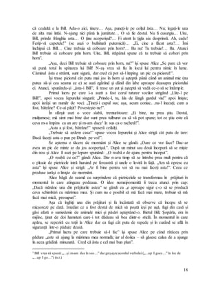 18
că cealaltă e la Bill. Adu-o aici, tinere… Aşa, puneţi-le pe colţul ăsta… Nu; legaţi-le una
de alta mai întâi. N-ajung nici până la jumătate… O să fie destul. Nu fi cusurgiu… Uite,
Bill, prinde frânghia asta… O ţine acoperişul?… Fi atent la ţigla aia desprinsă. Ah, cade!
Feriţi-vă capetele!” (se auzi o bufnitură puternică)… „Ei, cine a făcut asta?… Îmi
închipui că Bill… Cine trebuia să coboare prin horn?… Ba nu! Tu trebuie!… Ba. Atunci
Bill trebuie să coboare prin horn. Uite, Bill, stăpânul spune că tu trebuie să cobori prin
horn”.
„Aşa, deci Bill trebuie să coboare prin horn, nu?” îşi spuse Alice „Se pare că vor
să pună totul în spinarea lui Bill! N-aş vrea să fiu în locul lui pentru nimic în lume.
Căminul ăsta e strâmt, sunt sigură, dar cred că pot să-l împing un pic cu piciorul!”.
Îşi trase piciorul cât putu mai jos în horn şi aşteptă până când un animal mic (nu
putea să-şi cea seama ce e) se auzi zgâriind şi dând din labe aproape deasupra piciorului
ei. Atunci, spunându-şi „ăsta-i Bill”, îi trase un şut şi aşteptă să vadă ce-o să se întâmple.
Primul lucru pe care l-a auzit a fost corul tuturor vocilor strigând „Uite-l pe
Bill!”, apoi vocea Iepurelui singură: „Prinde-l, tu, ăla de lângă gardul viu!” apoi linişte;
apoi iarăşi un număr de voci: „Ţineţi-i capul sus; aşa, acum coniac…nu-l înecaţi; cum a
fost, bătrâne? Ce-ai păţit? Povesteşte-ne!”.
În sfârşit auzi o voce slabă, tremurătoare: „Ei bine, nu prea ştiu. Destul,
mulţumesc; mă simt mai bine dar sunt prea tulburat ca să vă pot spune; tot ce ştiu este că
ceva m-a împins ca un arc şi m-am duce1 în sus ca o rachetă!”.
„Asta a şi fost, bătrâne!” spuseră ceilalţi.
„Trebuie să ardem casa!” spuse vocea Iepurelui şi Alice strigă cât putu de tare:
Dacă faceţi asta o pun pe Dinah pe voi!”.
Se aşternu o tăcere de mormânt şi Alice se gândi: „Oare ce vor face? Dac-ar
avea un pic de minte ar da jos acoperişul.”. După un minut sau două începură să se mişte
din nou şi Alice îl auzi pe Iepure spunând: „O roabă e de ajuns pentru început”.
„O roabă cu ce?” gândi Alice. Dar n-avu timp să se întrebe prea mult pentru că
o ploaie de pietricele intră huruind pe fereastră şi unele o loviră în faţă. „Am să opresc eu
asta” îşi spuse Alice şi strigă: „Ar fi bine pentru voi să nu mai faceţi asta!”. Ceea ce
produse iarăşi o linişte de mormânt.
Alice băgă de seamă cu surprindere că pietricelele se transformau în prăjituri în
momentul în care atingeau podeaua. O idee nemaipomenită îi trecu atunci prin cap:
„Dacă mănânc una din prăjiturile astea” se gândi ea „e aproape sigur c-o să se producă
ceva schimbări cu mărimea mea. Şi cum nu e posibil să mă facă mai mare, trebuie să mă
facă mai mică, presupun”.
Aşa că înghiţi una din prăjituri şi fu încântată să observe că începu să se
micşoreze pe dată. Imediat ce a fost destul de mică să poată ieşi pe uşă, fugi din casă şi
găsi afară o sumedenie de animale mici şi păsări aşteptând-o. Bietul Bill, Şopârla, era în
mijloc, ţinut de doi hamsteri care-i tot dădeau să bea dintr-o sticlă. În momentul în care
apăru, se repeziră cu toţii la Alice dar ea fugi cât putu de repede şi în curând se află în
siguranţă într-o pădure deasă.
„Primul lucru pe care trebuie să-l fac” îşi spuse Alice pe când rătăcea prin
pădure „este să ajung la mărimea mea normală; iar al doilea – să găsesc calea de a ajunge
în acea grădină minunată. Cred că ăsta e cel mai bun plan”.
1 Bill vrea să spună:„…şi m-am dus în sus…” dar greşeşte acordul verbului („…up I goes…” în loc de
„…up I go…”) (n.t.)
 