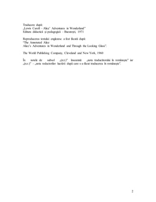 2
Traducere după:
„Lewis Caroll – Alice’ Adventures in Wonderland”
Editura didactică şi pedagogică – Bucureşti, 1971
Reproducerea textului englezesc a fost făcută după:
“The Annotated Alice
Alice’s Adventures in Wonderland and Through the Looking Glass”.
The World Publishing Company, Cleveland and New York, 1960
În notele de subsol „(n.t.)” înseamnă „nota traducătorului în româneşte” iar
„(n.r.)” – „nota redactorilor lucrării după care s-a făcut traducerea în româneşte”.
 