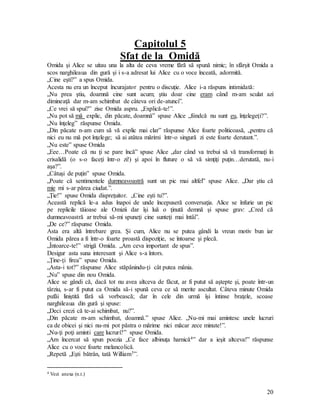 20
Capitolul 5
Sfat de la Omidă
Omida şi Alice se uitau una la alta de ceva vreme fără să spună nimic; în sfârşit Omida a
scos narghileaua din gură şi i s-a adresat lui Alice cu o voce înceată, adormită.
„Cine eşti?” a spus Omida.
Acesta nu era un început încurajator pentru o discuţie. Alice i-a răspuns intimidată:
„Nu prea ştiu, doamnă cine sunt acum; ştiu doar cine eram când m-am sculat azi
dimineaţă dar m-am schimbat de câteva ori de-atunci”.
„Ce vrei să spui?” zise Omida aspru. „Explică-te!”.
„Nu pot să mă explic, din păcate, doamnă” spuse Alice „fiindcă nu sunt eu, înţelegeţi?”.
„Nu înţeleg” răspunse Omida.
„Din păcate n-am cum să vă explic mai clar” răspunse Alice foarte politicoasă, „pentru că
nici eu nu mă pot înţelege; să ai atâtea mărimi într-o singură zi este foarte derutant.”.
„Nu este” spuse Omida
„Eee…Poate că nu ţi se pare încă” spuse Alice „dar când va trebui să vă transformaţi în
crisalidă (o s-o faceţi într-o zi!) şi apoi în fluture o să vă simţiţi puţin…derutată, nu-i
aşa?”.
„Câtuşi de puţin” spuse Omida.
„Poate că sentimentele dumneavoastră sunt un pic mai altfel” spuse Alice. „Dar ştiu că
mie mi s-ar părea ciudat.”.
„Ţie!” spuse Omida dispreţuitor. „Cine eşti tu?”.
Această replică le-a adus înapoi de unde începuseră conversaţia. Alice se înfurie un pic
pe replicile tăioase ale Omizii dar îşi luă o ţinută demnă şi spuse grav: „Cred că
dumneavoastră ar trebui să-mi spuneţi cine sunteţi mai întâi”.
„De ce?” răspunse Omida.
Asta era altă întrebare grea. Şi cum, Alice nu se putea gândi la vreun motiv bun iar
Omida părea a fi într-o foarte proastă dispoziţie, se întoarse şi plecă.
„Întoarce-te!” strigă Omida. „Am ceva important de spus”.
Desigur asta suna interesant şi Alice s-a întors.
„Ţine-ţi firea” spuse Omida.
„Asta-i tot?” răspunse Alice stăpânindu-ţi cât putea mânia.
„Nu” spuse din nou Omida.
Alice se gândi că, dacă tot nu avea altceva de făcut, ar fi putut să aştepte şi, poate într-un
târziu, s-ar fi putut ca Omida să-i spună ceva ce să merite ascultat. Câteva minute Omida
pufăi liniştită fără să vorbească; dar în cele din urmă îşi întinse braţele, scoase
narghileaua din gură şi spuse:
„Deci crezi că te-ai schimbat, nu?”.
„Din păcate m-am schimbat, doamnă.” spuse Alice. „Nu-mi mai amintesc unele lucruri
ca de obicei şi nici nu-mi pot păstra o mărime nici măcar zece minute!”.
„Nu-ţi poţi aminti care lucruri?” spuse Omida.
„Am încercat să spun poezia „Ce face albinuţa harnică4” dar a ieşit altceva!” răspunse
Alice cu o voce foarte melancolică.
„Repetă „Eşti bătrân, tată William5”.
4 Vezi anexa (n.t.)
 