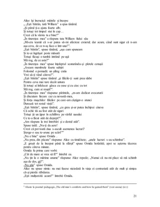 21
Alice îşi încrucişă mâinile şi începu:
„ „Eşti bătrân, tată William” a spus tânărul.
„Şi părul ţi-a ajuns foarte alb;
Şi totuşi tot timpul stai în cap…
Crezi că la vârsta ta e bine?”
„În tinereţea mea” a răspuns tata William fiului său
„Mi-era teamă că s-ar putea să-mi afecteze creierul; dar acum, când sunt sigur că n-am
aşa ceva, de ce n-aş face-o într-una?”.
„Eşti bătrân”, spuse tânărul, „aşa cum spuneam
Şi te-ai îngrăşat peste măsură
Totuşi făcuşi o tumbă intrând pe uşă
Mă rog, de ce asta?”
„În tinereţea mea” spuse înţeleptul scuturându-şi pletele cenuşii
„Aveam membrele foarte subţiri
Folosind o pomadă: un şiling cutia
Vrei să-ţi vând câteva?”.
„Eşti bătrân” spuse tânărul „şi fălcile-ţi sunt prea slabe
Pentru ceva mai tare decât untura
Şi totuşi ai înfulecat gâsca cu oase şi cu cioc cu tot
Mă rog, cum ai reuşit?”.
„În tinereţea mea” răspunse părintele, „m-am dedicat avocaturii
Şi discutam fiecare caz cu nevastă-mea,
Şi forţa muşchilor fălcilor pe care-am câştigat-o atunci
Durează tot restul vieţii”.
„Eşti bătrân”, spuse tânărul, „cu greu şi-ar putea închipui cineva
Că ochii tăi au fost atât de siguri
Totuşi ţii un ţipar în echilibru pe vârful nasului
Ce te-a făcut atât de deştept?”.
„Am răspuns la trei întrebări şi e destul atât”.
Spuse tatăl. „Nu-ţi da aere!
Crezi că pot toată ziua s-ascult asemenea lucruri?
Şterge-o sau te-arunc pe scări!””
„Nu e bine” spuse Omida .
„Nu prea, din păcate” răspunse Alice cu timiditate; „unele lucruri s-au schimbat”.
„E greşit de la început până la sfârşit” spuse Omida hotărâtă; apoi se aşternu tăcerea
pentru câteva minute.
Omida fu prima care vorbi:
„Cât de mare ai vrea să fi?” întrebă ea.
„Nu ţin la o mărime anume” răspunse Alice repede; „Numai că nu-mi place să mă schimb
aşa de des, şti?”.
„Nu ştiu” spuse Omida.
Alice nu spuse nimic: nu mai fusese niciodată în viaţa ei contrariată atât de mult şi simţea
că-şi pierde răbdarea.
„Eşti mulţumită acum?” întrebă Omida.
5 Aluzie la poemul pedagogic „The old man’s comforts and how he gained them” (vezi anexa) (n.t.)
 