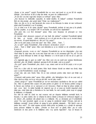 23
„Şarpe şi iar şarpe!” repetă Porumbelul dar cu voce mai joasă şi, cu un fel de suspin,
adăugă: „Am încercat în fel şi chip dar nimic nu pare să-i mulţumească!”.
„N-am nici cea mai vagă idee despre ce vorbeşti” spuse Alice.
„Am încercat la rădăcinile copacilor, la malul râurilor, în tufişuri” continuă Porumbelul
fără să-i dea atenţie „dar şerpii ăştia! Nimic nu-i mulţumeşte!”.
Alice era din ce în ce mai încurcată dar crezu că nu foloseşte la nimic să mai vorbească
până când Porumbelul n-ar fi terminat.
„Ca şi când n-ar fi de ajuns clocitul” spuse Porumbelul „trebuie să mai stau şi la pândă,
de frica şerpilor, zi şi noapte! Uff! N-am închis un ochi de trei săptămâni!”.
„Îmi pare rău c-ai fost deranjat” spuse Alice care începuse să priceapă ce vrea
Porumbelul.
„Şi tocmai când alesesem copacul cel mai înalt din pădure” continuă Porumbelul ţipând
de furie „şi tocmai când credeam că n-o să mai am de-a face cu ei, tocmai atunci,
zor-nevoie, să apară furişându-se din cer! Uşi, şarpe!”.
„Dar eu nu sunt şarpe, ţi-am mai spus” zise Alice „Sunt… Sunt…”.
„Ei, ce eşti?” spuse Porumbelul „Văd că încerci să inventezi ceva!”.
„Sunt… Sunt o fetiţă” spuse Alice cam îndoindu-se şi ea văzând ce de schimbări suferise
în acea zi.
„Gogonată poveste, n-am ce zice” răspunse Porumbelul pe un ton dispreţuitor „Am mai
văzut fetiţe la viaţa mea dar n-am mai văzut nici una cu un asemenea gât! Nu, nu! Tu eşti
şarpe şi nu-ţi foloseşte la nimic să negi. Bănuiesc c-o să-mi spui că nici nu şti ce gust au
ouăle!”.
„Cu siguranţă ştiu ce gust au ouăle” zise Alice care era un copil care spunea întotdeauna
adevărul „dar, şti, fetiţele mănâncă aproape la fel de multe ouă ca şi şerpii”.
„Nu cred” spuse Porumbelul „dar, dacă e aşa, atunci sunt tot un fel de şerpi; e tot ce pot
să zic.”.
Asta era o idee atât de nouă pentru Alice încât rămase tăcută un minut sau două, timp
care i-a dat Porumbelului ocazia să adauge:
„Cauţi ouă, ştiu asta foarte bine. Şi ce mai contează pentru mine dacă eşti fetiţă sau
şarpe?”.
„Contează mult pentru mine” spuse Alice grăbită; „dar întâmplarea face să nu caut ouă; şi
chiar dacă aş căuta, nu le-aş vrea pe-ale tale: nu-mi plac crude”.
„Atunci şterge-o!” spuse Porumbelul pe un ton morocănos aşezându-se din nou pe cuibul
său. Alice se ghemui între copaci cât putu pentru că gâtul i se tot încurca printre crengi şi
la fiecare pas trebuia să se oprească şi să-l descurce. După un timp îşi aduse aminte că
mai avea încă în mâini bucăţile de ciupercă aşa că se puse pe treabă muşcând când
dintr-una, când dintr-alta şi făcându-se ba mai înaltă, ba mai scundă, până reuşi să ajungă
la înălţimea ei obişnuită.
Era atât de mult de când nu mai avusese nici pe departe înălţimea normală încât, la
început, i se păru ciudat; dar se obişnui în câteva minute şi începu să vorbească singură ca
de obicei: „Eh, jumătate din planul meu s-a înfăptuit. Ah, ce derutante pot fi schimbările
astea! Nu sunt niciodată sigură ce-am să ajung în următorul minut! Oricum, iată-mă la
înălţimea normală! Acum trebuie să ajung în acea grădină minunată… Mă întreb cum aş
putea face asta?”. Pe când spunea acestea dădu peste un luminiş cu o căsuţă de aproape
patru picioare înălţime în mijloc. „Oricine ar locui aici” se gândi Alice „nu se cade
nicidecum să dau peste ei la înălţimea asta: i-aş speria îngrozitor”. Aşa că începu să
 