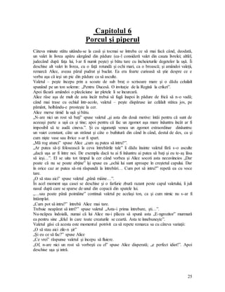 25
Capitolul 6
Porcul şi piperul
Câteva minute stătu uitându-se la casă şi tocmai se întreba ce să mai facă când, deodată,
un valet în livrea apăru alergând din pădure (ea-l consideră valet din cauza livrelei; altfel,
judecând după faţa lui, l-ar fi numit peşte) şi bătu tare cu încheieturile degetelor la uşă. Îi
deschise alt valet în livrea, cu o faţă rotundă şi ochi mari, ca o broască; şi amândoi valeţii,
remarcă Alice, aveau părul pudrat şi buclat. Ea era foarte curioasă să ştie despre ce e
vorba aşa că ieşi un pic din pădure ca să asculte.
Valetul – peşte începu prin a scoate de sub braţ o scrisoare mare şi o dădu celuilalt
spunând pe un ton solemn: „Pentru Ducesă. O invitaţie de la Regină la criket”.
Apoi făcură amândoi o plecăciune iar pletele li se încurcară.
Alice râse aşa de mult de asta încât trebui să fugă înapoi în pădure de frică să n-o vadă;
când mai trase cu ochiul într-acolo, valetul – peşte dispăruse iar celălalt stătea jos, pe
pământ, holbându-e prosteşte la cer.
Alice merse timid la uşă şi bătu.
„N-are nici un rost să baţi” spuse valetul „şi asta din două motive: întâi pentru că sunt de
aceeaşi parte a uşii ca şi tine; apoi pentru că fac un zgomot aşa mare înăuntru încât ar fi
imposibil să te audă cineva.”. Şi cu siguranţă venea un zgomot extraordinar dinăuntru:
un vuiet constant, câte un strănut şi câte o bufnitură din când în când, destul de des, ca şi
cum nişte vase sau ibrice s-ar fi spart.
„Mă rog atunci” spuse Alice „cum aş putea să intru?”.
„Ar putea să-ţi folosească la ceva întrebările tale” îi dădu înainte valetul fără s-o asculte
„dacă uşa ar fi între noi. De exemplu dacă tu ai fi înăuntru ai putea să baţi şi eu te-aş lăsa
să ieşi…”. El se uita tot timpul la cer când vorbea şi Alice socoti asta necuviincios „Dar
poate că nu se poate abţine” îşi spuse ea „ochii lui sunt aproape în creştetul capului. Dar
în orice caz ar putea să-mi răspundă la întrebări… Cum pot să intru?” repetă ea cu voce
tare.
„O să stau aici” spuse valetul „până mâine…”.
În acel moment uşa casei se deschise şi o farfurie zbură razant peste capul valetului, îi juli
nasul după care se sparse de unul din copacii din spatele lui.
„…sau poate până poimâine” continuă valetul pe acelaşi ton, ca şi cum nimic nu s-ar fi
întâmplat.
„Cum pot să intru?” întrebă Alice mai tare.
Trebuie neapărat să intri?” spuse valetul „Asta-i prima întrebare, şti…”.
Nu-ncăpea îndoială, numai că lui Alice nu-i plăcea să spună asta „E-ngrozitor” murmură
ea pentru sine „felul în care toate creaturile se ceartă. Asta te înnebuneşte”.
Valetul găsi că acesta este momentul potrivit ca să repete remarca sa cu câteva variaţii:
„O să stau aici zile-n şir”
„Şi eu ce să fac?” spuse Alice
„Ce vrei” răspunse valetul şi începu să fluiere.
„Of, n-are nici un rost să vorbeşti cu el” spuse Alice disperată; „e perfect idiot!”. Apoi
deschise uşa şi intră.
 