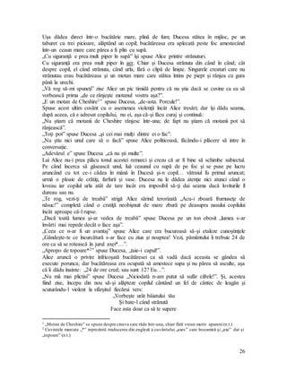 26
Uşa dădea direct într-o bucătărie mare, plină de fum; Ducesa stătea în mijloc, pe un
taburet cu trei picioare, alăptând un copil; bucătăreasa era aplecată peste foc amestecând
într-un ceaun mare care părea a fi plin cu supă.
„Cu siguranţă e prea mult piper în supă” îşi spuse Alice printre strănuturi.
Cu siguranţă era prea mult piper în aer. Chiar şi Ducesa strănuta din când în când; cât
despre copil, el când strănuta, când urla, fără o clipă de linişte. Singurele creaturi care nu
strănutau erau bucătăreasa şi un motan mare care stătea întins pe piept şi rânjea cu gura
până la urechi.
„Vă rog să-mi spuneţi” zise Alice un pic timidă pentru că nu ştia dacă se cuvine ca ea să
vorbească prima „de ce rânjeşte motanul vostru aşa?”.
„E un motan de Cheshire1” spuse Ducesa, „de-asta. Porcule!”.
Spuse acest ultim cuvânt cu o asemenea violenţă încât Alice tresări; dar îşi dădu seama,
după aceea, că e adresat copilului, nu ei, aşa că-şi făcu curaj şi continuă:
„Nu ştiam că motanii de Cheshire rânjesc într-una; de fapt nu ştiam că motanii pot să
rânjească”.
„Toţi pot” spuse Ducesa „şi cei mai mulţi dintre ei o fac”.
„Nu ştiu nici unul care să o facă” spuse Alice politicoasă, făcându-i plăcere să intre în
conversaţie.
„Adevărul e” spuse Ducesa „că nu şti multe”.
Lui Alice nu-i prea plăcu tonul acestei remarci şi crezu că ar fi bine să schimbe subiectul.
Pe când încerca să găsească unul, luă ceaunul cu supă de pe foc şi se puse pe lucru
aruncând cu tot ce-i cădea în mână în Ducesă şi-n copil… vătraiul fu primul aruncat;
urmă o ploaie de crătiţi, farfurii şi vase. Ducesa nu le dădea atenţie nici atunci când o
loveau iar copilul urla atât de tare încât era imposibil să-ţi dai seama dacă loviturile îl
dureau sau nu.
„Te rog, vezi-ţi de treabă” strigă Alice sărind terorizată „Acu-i zboară frumuseţe de
năsuc!” completă când o cratiţă neobişnuit de mare zbură pe deasupra nasului copilului
încât aproape că-l rupse.
„Dacă toată lumea şi-ar vedea de treabă” spuse Ducesa pe un ton obosit „lumea s-ar
învârti mai repede decât o face aşa”.
„Ceea ce n-ar fi un avantaj” spuse Alice care era bucuroasă să-şi etaleze cunoştinţele
„Gândeşte-te ce încurcătură s-ar face cu ziua şi noaptea! Vezi, pământului îi trebuie 24 de
ore ca să se rotească în jurul axei*…”.
„Apropo de topoare*2” spuse Ducesa, „taie-i capul!”.
Alice aruncă o privire înfricoşată bucătăresei ca să vadă dacă aceasta se gândea să
execute porunca; dar bucătăreasa era ocupată să amestece supa şi nu părea să asculte, aşa
că îi dădu înainte: „24 de ore cred; sau sunt 12? Eu…”.
„Nu mă mai plictisi” spuse Ducesa „Niciodată n-am putut să sufăr cifrele!”. Şi, acestea
fiind zise, începu din nou să-şi alăpteze copilul cântând un fel de cântec de leagăn şi
scuturându-l violent la sfârşitul fiecărui vers:
„Vorbeşte urât băiatului tău
Şi bate-l când strănută
Face asta doar ca să te supere
1 „Motan de Cheshire” se spune despre cineva care râde într-una, chiar fără vreun motiv aparent (n.t.)
2 Cuvintele marcate „*” reprezintă traducerea din engleză a cuvântului „axes” care înseamnă şi „axe” dar şi
„topoare” (n.t.)
 