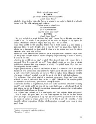 27
Fiindcă ştie că te enervează1”
REFREN
(la care iau parte bucătăreasa şi copilul):
„Uauu! Uauu! Uauu!”
cântând a doua strofă a cântecului Ducesa îşi arunca în sus copilul şi, bietul de el urla atât
de tare încât Alice abia mai putu auzi cuvintele:
„Vorbesc sever cu băiatul meu
Şi-l bat când strănută
Ca să se poată bucura
De piper atunci când vrea!”
REFREN
„Uauu! Uauu! Uauu!”
„Uite, poţi să-l ţii şi tu un pic în braţe dacă vrei!” îi spuse Ducesa lui Alice aruncând cu
copilul în ea. „Eu trebuie să mă pregătesc să joc criket cu Regina” şi ieşi repede din
cameră. Bucătăreasa aruncă cu o tigaie după ea şi mai – mai c-o nimeri.
Alice prinse copilul nu fără dificultate fiindcă avea o formă ciudată şi-şi ţinea mâinile şi
picioarele întinse în toate direcţiile „Ca o stea de mare” se gândi Alice. Bietul de el
sforăia ca o locomotivă cu aburi când îl prinse şi e tot zbătea, aşa încât, în primele
momente, abia – abia reuşi să-l ţină.
Imediat ce a aflat modul în care putea să-l ţină în braţe (adică să-l răsucească ca pe un fel
de nod şi apoi să-l ţină strâns de urechea dreaptă şi de piciorul stâng ca să nu se desfacă)
îl scoase la aer curat.
„Dacă nu iau copilul ăsta cu mine” se gândi Alice „în mod sigur o să-l omoare într-o zi
sau două. N-ar fi o crimă să-l las aici?”. Spuse ultimele cuvinte cu voce tare şi micuţul
grohăi drept răspuns (între timp renunţase la sforăit). „Nu grohăi” spuse Alice „ăsta nu-i
un mod potrivit de-a te exprima”.
Copilul grohăi din nou şi Alice se uită curioasă la faţa lui să vadă ce-i cu el. nu încăpea
îndoială că avea un nas mare care semăna mai degrabă cu un rât decât cu un nas adevărat
şi ochi-i erau foarte mici pentru un copil; lui Alice nu-i plăcu deloc înfăţişarea micuţului
„Dar poate că plângea” se gândi şi se uită din nou la ochii lui să vadă dacă are lacrimi.
Nu, nu lăcrima. „Dacă ai de gând să te transformi într-un porc, dragul meu” spuse Alice
serioasă „eu n-o să mai am ce face cu tine. Ai grijă!”. Micuţul oftă din nou (sau grohăi:
era imposibil să-ţi dai seama) apoi merseră un timp în tăcere.
Alice tocmai începuse să se gândească „Acum ce-o să fac cu creatura asta când o să ajung
acasă?” când micuţul grohăi din nou atât de violent încât Alice se uită alarmată la el. De
data asta nu mai era loc de îndoieli: nu era nimic altceva decât un porc şi ei i se păru că ar
fi absurd să-l ducă în braţe mai departe.
Aşa că puse mica creatură jos şi se simţi uşurată să-l vadă tropăind liniştit spre pădure.
„Dacă ar creşte” îşi spuse Alice „ar fi un copil îngrozitor de urât dar un porc frumos
cred”. Şi începu să se gândească la alţi copii pe care-i cunoştea şi cărora le-ar fi stat bine
ca purcei şi tocmai îşi spunea „Dacă cineva ar şti felul în care să-i schimbe…” când
tresări la vederea motanului de Cheshire stând cocoţat pe o creangă a unui copac la câţiva
yarzi2 de ea.
1 Variantă a cântecului de leagăn din anexă (n.t.)
2 Un yard are 91 cm (n.t.)
 