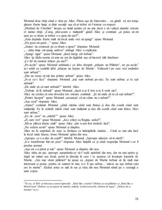 28
Motanul doar rânji când o văzu pe Alice. Părea aşa de binevoitor… ea gândi că are totuşi
gheare foarte lungi şi dinţi ascuţiţi aşa că ar trebui să-l trateze cu respect.
„Motănel de Cheshire” începu ea timid pentru că nu ştia dacă o să-i placă numele; oricum
el numai rânji; „Curaj, pân-acum e mulţumit” gândi Alice şi continuă: „ai putea să-mi
spui pe ce drum ar trebui s-o apuc de-aici?”.
„Asta depinde foarte mult de locul unde vrei să ajungi” spuse Motanul.
„Nu prea-mi pasă…” spuse Alice.
„Atunci nu contează pe ce drum o apuci” răspunse Motanul.
„…atâta timp cât ajung undeva” adăugă Alice o explicaţie.
„Ajungi sigur” spuse Motanul „dacă mergi cât trebuie”.
Alice îşi dădu seama că asta nu era de tăgăduit aşa că încercă altă întrebare:
„Ce fel de oameni trăiesc pe-aici?”.
„Pe-acolo” spuse Motanul arătându-i cu laba dreaptă „trăieşte un Pălărier1, iar pe-acolo”
şi-i arătă cu cealaltă labă „trăieşte un Iepure de Martie1. Vizitează-l pe care vrei: amândoi
sunt nebuni1”.
„Dar nu vreau să mă duc printre nebuni” spuse Alice.
„N-ai ce-i face” răspunse Motanul „toţi sunt nebuni pe-aici. Eu sunt nebun; şi tu eşti
nebună”.
„De unde şti că sunt nebună?” întrebă Alice.
„Trebuie să fii nebună” spuse Motanul „dacă n-ai fi fost n-ai fi venit aici”.
Alice nu credea că asta dovedea tot; oricum continuă: „Şi de unde şti tu că eşti nebun?”.
„Pentru început” spuse Motanul „recunoşti că un câine nu e nebun?”.
„Aşa cred” răspunse Alice.
„Atunci” continuă Motanul „câinii mârâie când sunt furioşi şi dau din coadă când sunt
mulţumiţi. Eu în schimb mârâi când sunt mulţumit şi dau din coadă când sunt furios. Deci
sunt nebun.”.
„Eu zic „tors” nu „mârâit”” spuse Alice.
„Zi cum vrei” spuse Motanul. „Joci criket cu Regina astăzi?”.
„Mi-ar plăcea foarte mult” spuse Alice „dar n-am fost invitată încă”.
„Ne vedem acolo” spuse Motanul şi dispăru.
Alice nu fu surprinsă de asta: se învăţase cu întâmplările ciudate… Când se mai uita încă
la locul unde fusese, brusc Motanul apăru din nou.
„Apropo, ce s-a ales de copil?” întrebă Motanul „Aproape uitasem să te-ntreb”.
„S-a transformat într-un porc” răspunse Alice liniştită ca şi când reapariţia Motanul s-ar fi
produs normal.
„Aşa mi s-a părut şi mie” spuse Motanul şi dispăru din nou.
Alice stătu un pic, aproape aşteptându-se să-l vadă apărând din nou, dar nu mai apăru şi,
după un minut sau două, porni în direcţia în care i se spusese că locuieşte Iepurele de
Martie. „Am mai văzut pălărieri” îşi spuse ea „Iepure de Martie trebuie să fie mult mai
interesant şi poate, pentru că suntem în mai, n-o fi aşa nebun… măcar nu aşa nebun cum
era în martie”. Zicând astea se uită în sus şi văzu din nou Motanul stând pe o creangă a
unui copac.
1 În sec. al XIX se foloseau curent expresiile: „Mad like a hatter” (Nebun ca un pălărier) şi „Mad like a
March hare” (Nebun ca un iepure de martie) ambele având sensulde „Nebun de legat”, „Nebun de-a
binelea” (n.t.)
 