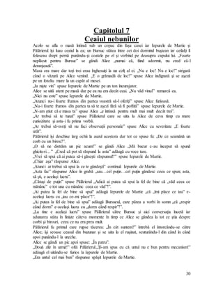 30
Capitolul 7
Ceaiul nebunilor
Acolo se afla o masă întinsă sub un copac din faşa casei iar Iepurele de Martie şi
Pălărierul îşi luau ceaiul la ea; un Bursuc stătea între cei doi dormind buştean iar ceilalţi îl
foloseau drept pernă punându-şi coatele pe el şi vorbind pe deasupra capului lui. „Foarte
neplăcut pentru Bursuc” se gândi Alice „numai că, fiind adormit, nu cred că-l
deranjează”.
Masa era mare dar toţi trei erau înghesuiţi la un colţ al ei. „Nu e loc! Nu e loc!” strigară
când o văzură pe Alice venind. „E o grămadă de loc!” spuse Alice indignată şi se aşeză
pe un fotoliu mare la un capăt al mesei.
„Ia nişte vin” spuse Iepurele de Martie pe un ton încurajator.
Alice se uită atent pe masă dar pe ea nu era decât ceai. „Nu văd vinul” remarcă ea.
„Nici nu este” spuse Iepurele de Martie.
„Atunci nu-i foarte frumos din partea voastră să-l oferiţi” spuse Alice furioasă.
„Nu-i foarte frumos din partea ta să te aşezi fără să fi poftită” spuse Iepurele de Martie.
„N-am ştiut că e masa ta” spuse Alice „e întinsă pentru mult mai mult decât trei”.
„Ar trebui să te tunzi” spuse Pălărierul care se uita la Alice de ceva timp cu mare
curiozitate şi asta-i fu prima vorbă.
„Ar trebui să-nveţi să nu faci observaţii personale” spuse Alice cu severitate „E foarte
urât”.
Pălărierul îşi deschise larg ochii la auzul acestora dar tot ce spuse fu: „De ce seamănă un
corb cu un birou?”.
„O să ne distrăm un pic acum!” se gândi Alice „Mă bucur c-au început să spună
ghicitori…” „Cred că pot să răspund la asta” adăugă cu voce tare.
„Vrei să spui că ai putea să-i găseşti răspunsul?” spuse Iepurele de Martie.
„Chiar aşa” răspunse Alice.
„Atunci ar trebui să spui la ce te gândeşti” continuă Iepurele de Martie.
„Asta fac” răspunse Alice în grabă „sau…cel puţin…cel puţin gândesc ceea ce spun; asta,
să şti, e acelaşi lucru”.
„Câtuşi de puţin” spuse Pălărierul „Adică ai putea să spui la fel de bine că „văd ceea ce
mănânc” e tot una cu mănânc ceea ce văd”!”.
„Ai putea la fel de bine să spui” adăugă Iepurele de Martie „că „îmi place ce iau” e-
acelaşi lucru cu „iau ce-mi place”!”.
„Ai putea la fel de bine să spui” adăugă Bursucul, care părea a vorbi în somn „că „respir
când dorm” e-acelaşi lucru cu „dorm când respir”!”.
„La tine e acelaşi lucru” spuse Pălărierul către Bursuc şi aici conversaţia încetă iar
adunarea stătu în linişte câteva momente în timp ce Alice se gândea la tot ce ştia despre
corbi şi birouri, ceea ce nu era prea mult.
Pălărierul fu primul care rupse tăcerea: „În cât suntem?” întrebă el întorcându-se către
Alice; îşi scoase ceasul din buzunar şi se uita la el ruşinat, scuturându-l din când în când
apoi punându-l la ureche.
Alice se gândi un pic apoi spuse: „În patru”.
„Două zile în urmă!” oftă Pălărierul.„Ţi-am spus eu că untul nu e bun pentru mecanism!”
adăugă el uitându-se furios la Iepurele de Martie.
„Era untul cel mai bun” răspunse spăşit Iepurele de Martie.
 