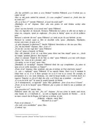 31
„Da dar probabil c-au intrat şi ceva frimituri” bombăni Pălărierul „n-ar fi trebuit pus cu
cuţitul de unt”.
Alice se uită peste umărul lui curioasă. „Ce ceas caraghios!” remarcă ea „Arată data dar
nu arată ora!”.
„De ce-ar face-o?” mormăi Pălărierul „Ceasul tău arată anul?”.
„Bineînţeles că nu” răspunse Alice „dar asta pentru că anul rămâne acelaşi atâta
vreme…”.
„Exact aşa stau lucrurile şi cu ceasul meu” spuse Pălărierul.
Alice era îngrozitor de încurcată. Remarca Pălărierului nu-i părea să aibă nici un înţeles şi
totuşi era, categoric, spusă pe englezeşte. „Nu prea te înţeleg” spuse ea cât de politicos
putu.
Bursucul a adormit din nou” spuse Pălărierul şi-i turnă un pic de ceai fierbinte pe nas.
Bursucul îşi scutură capul şi, fără să deschidă ochii, spuse: „Bineînţeles, Bineînţeles;
tocmai asta voiam să spun şi eu”.
„Ai găsit răspunsul la ghicitoare?” întrebă Pălărierul întorcându-se din nou spre Alice.
„Nu, mă dau bătută” răspunse Alice „Care e?”.
„N-am nici cea mai vagă idee” spuse Pălărierul.
„Nici eu” spuse şi Iepurele de Martie.
Alice oftă plictisită „Cred că v-aţi folosi putea folosi mai bine timpul” spuse ea „ decât
să-l risipiţi spunând ghicitori fără răspuns”.
„Dacă ai cunoaşte Timpul la fel de bine ca mine” spuse Pălărierul „n-ai mai vorbi despre
risipirea lui; vreau să zic a domniei sale”.
„Nu-nţeleg ce vrei să spui” spuse Alice.
„Bineînţeles că nu-nţelegi!” răspunse Pălărierul dând din cap compătimitor „Aş putea să
spun că n-ai vorbit niciodată cu Timpul!”.
„Poate că nu” răspunse Alice prudentă „dar ştiu că trebuie să-l bat când învăţ muzică”.
„A, asta e explicaţia” spuse Pălărierul. El nu suportă bătaia. Dacă te-ai fi menţinut în
relaţii bune cu el, el ar fi făcut aproape tot ce-ai fi vrut tu cu ceasul. De exemplu, să
presupunem că e ora nouă dimineaţa, ora când îţi începi lecţiile; n-ar fi trebuit decât să-i
sugerezi Timpului şi, cât ai fi clipit din ochi, s-ar fi făcut unu şi jumătate – ora mesei!”.
„Ce n-aş da să fie aşa!” îşi spuse în şoaptă Iepurele de Martie.
„Ar fi nemaipomenit, cu siguranţă” spuse Alice gânditoare „doar că nu mi-ar fi foame”.
„Poate că nu de la început” spuse Pălărierul „dar ai putea să rămâi la unu şi jumătate cât
ai vrea”.
„Aşa procedezi tu?” întrebă Alice.
Pălărierul sutură din cap trist: „Nu eu!” răspunse „Ne-am certat în martie anul trecut,
chiar înainte de a fi înnebunit el… (şi arăt cu linguriţa spre Iepurele de Martie) … era la
un mare concert dat de Regina de Cupă iar eu trebuia să cânt
„Sclipeşte, sclipeşte, micuţ liliac!
Mă-ntreb la ce eşti!”1
Poate că şti cântecul…”.
„Am auzit ceva asemănător” spuse Alice.
„Continuă aşa:
1 Variantă a poeziei „Steaua” de Jane Taylor (vezi anexa) (n.t.)
 