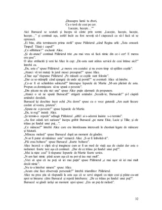 32
„Deasupra lumii tu zbori,
Ca o tavă de ceai pe cer.
Luceşte, luceşte…””
Aici Bursucul se scutură şi începu să cânte prin somn: „Luceşte, luceşte, luceşte,
luceşte…” şi continuă aşa, astfel încât au fost nevoiţi să-l ciupească ca să-l facă să se
oprească.
„Ei bine, abia terminasem prima stofă” spuse Pălărierul „când Regina urlă: „Ăsta omoară
Timpul! Tăiaţi-i capul!”
„Ce sălbăticie!” exclamă Alice.
„Şi de-atunci” continuă Pălărierul trist „nu mai vrea să facă nimic din ce-i cer! E mereu
ora şase”.
O idee strălucită ţi veni lui Alice în cap: „De-asta sunt atâtea servicii de ceai întinse aici?”
întrebă ea.
„Da, asta e” spuse Pălărierul „e mereu ora ceaiului şi nu avem timp să spălăm ceştile”.
„Atunci vă tot mutaţi în jurul mesei presupun?” spuse Alice.
„Chiar aşa” răspunse Pălărierul „Pe măsură ce ceştile sunt folosite”.
„Dar ce se-ntâmplă când ajungeţi de unde aţi pornit?” se aventură Alice să întrebe.
„Ce-ar fi să schimbăm subiectul?” întrerupse Iepurele de Martie „M-am plictisit de asta.
Propun ca domnişoara să ne spună o poveste”.
„Din păcate nu ştiu nici una” spuse Alice puţin alarmată de propunere.
„Atunci o să ne spună Bursucul!” strigară amândoi „Scoală-te, Bursucule!” şi-l ciupiră
amândoi deodată.
Bursucul îşi deschise încet ochii „Nu dorm” spuse cu o voce guturală „Am auzit fiecare
cuvânt al vostru, prieteni”.
„Spune-ne o poveste!” spuse Iepurele de Martie.
„Da, te rog!” insistă Alice.
„Şi termin-o repede” adăugă Pălărierul „altfel ai s-adormi înainte s-o termini”.
„Au fost odată teri surioare” începu grăbit Bursucul „pe nume Elsie, Lacie şi Tillie; şi ele
trăiau pe fundul unui puţ…”.
„Ce mâncau?” întrebă Alice care era întotdeauna interesată în chestiuni legate de mâncare
şi băutură.
„Mâncau melasă” spuse Bursucul după un moment de gândire.
„N-ar fi putut să mănânce asta” remarcă Alice „S-ar fi îmbolnăvit”.
„Păi erau bolnave” spuse Bursucul „foarte bolnave”.
Alice încercă o clipă să-şi imagineze cum ar fi un mod de viaţă aşa de ciudat dar asta o
nedumeri foarte tare aşa că continuă: „Dar de ce trăiau pe fundul unui puţ?”.
„Mai ia nişte ceai” îi răspunse Iepurele de Martie foarte serios.
„N-am luat nimic până acum aşa că nu pot să iau mai mult”.
„Vrei să spui că nu poţi să iei mai puţin” spuse Pălărierul „e mai uşor să iei mai mult
decât nimic”.
„Nu te-a întrebat nimeni” spuse Alice.
„Acum cine face observaţii personale?” întrebă triumfător Pălărierul.
Alice nu prea ştia să răspundă la asta aşa că se servi singură cu nişte ceai şi pâine-cu-unt
apoi se întoarse către Bursucul şi repetă întrebarea: „De ce trăiau pe fundul unui puţ?”.
Bursucul se gândi iarăşi un moment apoi spuse: „Era un puţ de melasă”.
 