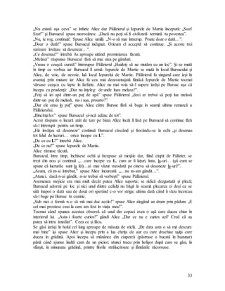 33
„Nu există aşa ceva” se înfurie Alice dar Pălărierul şi Iepurele de Martie începură: „Ssst!
Ssst!” şi Bursucul spuse morocănos: „Dacă nu poţi să fi civilizată termină tu povestea”.
„Nu, te rog, continuă! Spuse Alice umilă „N-o să mai întrerup. Poate doar o dată…”.
„Doar o dată!” spuse Bursucul indignat. Oricum el acceptă să continue. „Şi aceste trei
surioare învăţau să deseneze…”.
„Ce desenau?” întrebă As aproape uitând promisiunea făcută.
„Melasă” răspunse Bursucul fără să mai stea pe gânduri.
„Vreau o ceaşcă curată” întrerupse Pălărierul „Haideţi să ne mutăm cu un loc”. Şi se mută
în timp ce vorbea iar Bursucul îl urmă: Iepurele de Martie se mută în locul Bursucului şi
Alice, de voie, de nevoie, luă locul Iepurelui de Martie. Pălărierul fu singurul care ieşi în
avantaj prin mutare iar Alice fu cea mai dezavantajată fiindcă Iepurele de Martie tocmai
vărsase ceaşca cu lapte în farfurie. Alice nu mai voia să-l supere iarăşi pe Bursuc aşa că
începu cu prudenţă: „Dar nu înţeleg: de unde luau melasa?”.
„Poţi să iei apă dintr-un puţ de apă” spuse Pălărierul „deci ar trebui să poţi lua melasă
dintr-un puţ de melasă, nu-i aşa, proasto?”.
„Dar ele erau în puţ” spuse Alice către Bursuc fără să bage în seamă ultima remarcă a
Pălărierului.
„Bineînţeles” spuse Bursucul şi-ncă adânc de tot”.
Acest răspuns o încură atât de tare pe biata Alice încât îl lăsă pe Bursucul să continue fără
să-l întrerupă pentru un timp.
„Ele învăţau să deseneze” continuă Bursucul căscând şi frecându-se la ochi „şi desenau
tot felul de lucruri… orice începe cu L”.
„De ce cu L?” întrebă Alice.
„De ce nu?” spuse Iepurele de Martie.
Alice rămase tăcută.
Bursucul, între timp, închisese ochii şi începuse să moţăie dar, fiind ciupit de Pălărier, se
trezi din nou şi continuă „…care începe cu L, cum ar fi laţuri, luna, la-uri… (şti cum se
spune că lucrurile sunt la fel)…ai mai văzut vreodată pe cineva să deseneze la-uri?”.
„Acum, că m-ai întrebat,” spuse Alice încurcată „…nu m-am gândit…”.
„Atunci, dacă n-ai gândit, n-ar trebui să vorbeşti” spuse Pălărierul.
Asemenea mojicie era mai mult decât putea Alice suporta; se ridică dezgustată şi plecă;
Bursucul adormi pe loc şi nici unul dintre ceilalţi nu băgă în seamă plecarea ei deşi ea se
uită înapoi o dată sau de două ori sperând c-o vor striga; ultima dată când îi văzu încercau
să-l bage pe Bursuc în ceainic.
„Sub nici o formă n-o să mă mai duc acolo!” spuse Alice alegând un drum prin pădure „E
cel mai prostesc ceai la care am fost în viaţa mea!”.
Tocmai când spunea acestea observă că unul din copaci avea o uşă care ducea chiar în
interiorul lui. „Asta-i foarte curios!” gândi Alice „Dar ce nu e curios azi? Cred că aş
putea să intru imediat”. Ceea ce şi făcu.
Se găsi iarăşi în holul cel lung aproape de măsuţa de sticlă. „De data asta o să mă descurc
mai bine” îşi spuse Alice şi începu prin a lua cheiţa de aur cu care deschise uşiţa care
ducea în grădină. Apoi începu să mănânce din ciupercă (păstrase o bucată în buzunar)
până când ajunse înaltă cam de un picior; atunci trecu prin holişor după care se găsi, în
sfârşit, în minunata grădină, printre florile strălucitoare şi fântânile răcoroase.
 