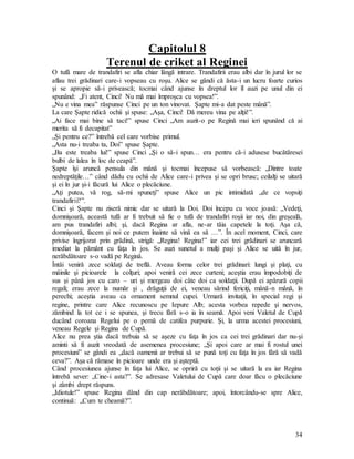 34
Capitolul 8
Terenul de criket al Reginei
O tufă mare de trandafiri se afla chiar lângă intrare. Trandafirii erau albi dar în jurul lor se
aflau trei grădinari care-i vopseau cu roşu. Alice se gândi că ăsta-i un lucru foarte curios
şi se apropie să-i privească; tocmai când ajunse în dreptul lor îl auzi pe unul din ei
spunând: „Fi atent, Cinci! Nu mă mai împroşca cu vopsea!”.
„Nu e vina mea” răspunse Cinci pe un ton vinovat. Şapte mi-a dat peste mână”.
La care Şapte ridică ochii şi spuse: „Aşa, Cinci! Dă mereu vina pe alţii!”.
„Ai face mai bine să taci!” spuse Cinci „Am auzit-o pe Regină mai ieri spunând că ai
merita să fi decapitat”
„Şi pentru ce?” întrebă cel care vorbise primul.
„Asta nu-i treaba ta, Doi” spuse Şapte.
„Ba este treaba lui!” spuse Cinci „Şi o să-i spun… era pentru că-i adusese bucătăresei
bulbi de lalea în loc de ceapă”.
Şapte îşi aruncă pensula din mână şi tocmai începuse să vorbească: „Dintre toate
nedreptăţile…” când dădu cu ochii de Alice care-i privea şi se opri brusc; ceilalţi se uitară
şi ei în jur şi-i făcură lui Alice o plecăciune.
„Aţi putea, vă rog, să-mi spuneţi” spuse Alice un pic intimidată „de ce vopsiţi
trandafirii?”.
Cinci şi Şapte nu ziseră nimic dar se uitară la Doi. Doi începu cu voce joasă: „Vedeţi,
domnişoară, această tufă ar fi trebuit să fie o tufă de trandafiri roşii iar noi, din greşeală,
am pus trandafiri albi; şi, dacă Regina ar afla, ne-ar tăia capetele la toţi. Aşa că,
domnişoară, facem şi noi ce putem înainte să vină ea să …”. În acel moment, Cinci, care
privise îngrijorat prin grădină, strigă: „Regina! Regina!” iar cei trei grădinari se aruncară
imediat la pământ cu faţa în jos. Se auzi sunetul a mulţi paşi şi Alice se uită în jur,
nerăbdătoare s-o vadă pe Regină.
Întâi veniră zece soldaţi de treflă. Aveau forma celor trei grădinari: lungi şi plaţi, cu
mâinile şi picioarele la colţuri; apoi veniră cei zece curteni; aceştia erau împodobiţi de
sus şi până jos cu caro – uri şi mergeau doi câte doi ca soldaţii. După ei apărură copii
regali; erau zece la număr şi , drăguţii de ei, veneau sărind fericiţi, mână-n mână, în
perechi; aceştia aveau ca ornament semnul cupei. Urmară invitaţii, în special regi şi
regine, printre care Alice recunoscu pe Iepure Alb; acesta vorbea repede şi nervos,
zâmbind la tot ce i se spunea, şi trecu fără s-o ia în seamă. Apoi veni Valetul de Cupă
ducând coroana Regelui pe o pernă de catifea purpurie. Şi, la urma acestei procesiuni,
veneau Regele şi Regina de Cupă.
Alice nu prea ştia dacă trebuia să se aşeze cu faţa în jos ca cei trei grădinari dar nu-şi
aminti să fi auzit vreodată de asemenea procesiune; „Şi apoi care ar mai fi rostul unei
procesiuni” se gândi ea „dacă oamenii ar trebui să se pună toţi cu faţa în jos fără să vadă
ceva?”. Aşa că rămase în picioare unde era şi aşteptă.
Când procesiunea ajunse în faţa lui Alice, se opriră cu toţii şi se uitară la ea iar Regina
întrebă sever: „Cine-i asta?”. Se adresase Valetului de Cupă care doar făcu o plecăciune
şi zâmbi drept răspuns.
„Idiotule!” spuse Regina dând din cap nerăbdătoare; apoi, întorcându-se spre Alice,
continuă: „Cum te cheamă?”.
 