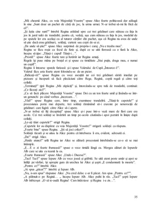 35
„Mă cheamă Alice, cu voia Majestăţii Voastre” spuse Alice foarte politicoasă dar adăugă
în sine „Sunt doar un pachet de cărţi de joc, la urma urmei. N-ar trebui să-mi fie frică de
ei!”.
„Şi ăştia cine sunt?” întrebă Regina arătând spre cei trei grădinari care stăteau cu faţa în
jos în jurul tufei de trandafiri; pentru că, vedeţi, aşa cum stăteau cu faţa în jos, modelul de
pe spatele lor era acelaşi cu al tuturor cărţilor din pachet, aşa că Regina nu avea de unde
să ştie dacă erau grădinari, soldaţi, curteni sau copii de-ai ei.
„De unde să ştiu?” spuse Alice surprinsă de propriu-i curaj „Nu e treaba mea”.
Regina se făcu roşie ca focul de furie şi, după ce se uită fioroasă ca o fiară la Alice,
începu să ţipe: „Tăiaţi-i capul! Tăiaţi-i…”.
„Prostii!” spuse Alice foarte tare şi hotărât iar Regina amuţi.
Regele îşi puse mâna pe braţul ei şi spuse cu timiditate „Stai puţin, draga mea, e numai
un copil!”.
Regina îi întoarse spatele furioasă şi-i spuse Valetului de Cupă „Întoarce-i!”.
Valetul făcu asta foarte atent folosindu-se de un picior.
„Ridicaţi-vă!” spuse Regina cu voce ascuţită iar cei trei grădinari săriră imediat pe
picioare şi începură să facă plecăciuni către Rege, Regină, copiii regali şi către toţi
ceilalţi.
„Terminaţi!” ţipă Regina „Mă zăpăciţi” şi, întorcându-se spre tufa de trandafiri, continuă:
„Ce făceaţi aici?”.
„Ca să facă plăcere Majestăţii Voastre” spuse Doi cu un ton foarte umil şi lăsându-se într-
un genunchi pe când vorbea „încercam…”.
„Văd!” spuse Regina care, între timp, examinase trandafirii. „Tăiaţi-le capetele!” şi
procesiunea porni mai departe, trei soldaţi rămânând să-i execute pe nenorociţii de
grădinari care fugiră către Alice să-i apere.
„N-ar trebui să fiţi decapitaţi” spuse Alice şi-i puse într-o vază mare de flori care era
acolo. Cei trei soldaţi se învârtiră un timp pe-acolo căutându-i apoi porniră în linişte după
ceilalţi.
„Le-aţi tăiat capetele?” strigă Regina.
„Capetele lor au dispărut cu voia Majestăţii Voastre!” strigară soldaţii ca răspuns.
„Foarte bine” spuse Regina. „Şti să joci criket?”.
Soldaţii tăcură şi se uitau la Alice pentru că întrebarea îi era, evident, adresată ei.
„Da!” strigă Alice.
„Haide atunci!” urlă Regina iar Alice se alătură procesiunii întrebându-se ce-o să se mai
întâmple.
„E…E o zi foarte frumoasă!” spuse o voce timidă lângă ea. Mergea alături de Iepurele
Alb care se uita cu teamă la ea.
„Foarte frumoasă” spuse Alice „Unde-i Ducesa?”.
„Taci! Taci!” spuse Iepure Alb cu voce joasă şi grăbită. Se uită atent peste umăr şi apoi se
înălţă pe vârfuri, îşi apropie gura de urechea lui Alice şi şopti „E condamnată la moarte”.
„Pentru ce?” întrebă Alice.
„Ai spus „păcat”?” întrebă şi Iepure Alb.
„Nu, n-am spus” răspunse Alice „Nu cred deloc c-ar fi păcat. Am spus „Pentru ce?””.
„A pălmuit-o pe Regină… „ începu Iepure Alb. Alice pufni în râs. „Taci!” şopti Iepure
Alb înfricoşat „O să te-audă Regina! Cam întârziase şi Regina i-a zis…”.
 